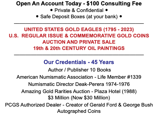 Open An Account Today - $100 Consulting Fee • Private & Confidential • • Safe Deposit Boxes (at your bank) • –––––––––––––––––––––––––––––––––––––––––––––– UNITED STATES GOLD EAGLES (1795 - 2023) U.S. REGULAR ISSUE & COMMEMORATIVE GOLD COINS AUCTION AND PRIVATE SALE 19th & 20th CENTURY OIL PAINTINGS –––––––––––––––––––––––––––––––––––––––––––––– Our Credentials - 45 Years Author / Publisher 10 Books American Numismatic Association - Life Member #1339 Numismatic Director Deak-Perera 1974-1976 Amazing Gold Rarities Auction - Plaza Hotel (1988)  $3 Million (Now $30 Million) PCGS Authorized Dealer - Creator of Gerald Ford & George Bush Autographed Coins 